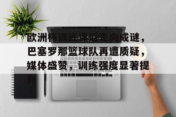 开云app-欧洲杯训练课后走向成谜，巴塞罗那篮球队再遭质疑，媒体盛赞，训练强度显著提升的简单介绍